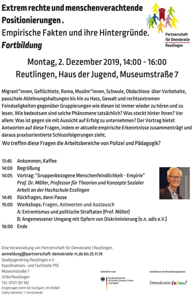 am Montag, 2.12.2019, werden wir von 14:00 - 16:00 im Rahmen der Partnerschaft für Demokratie eine Fortbildung zum Thema "Extrem rechte und menschenverachtende Positionierungen . Empirische Fakten und ihre Hintergründe"  durchführen.

Migrant*innen, Geflüchtete, Roma, Muslim*innen, Schwule, Obdachlose  über Vorbehalte, pauschale Ablehnungshaltungen bis hin zu Hass, Gewalt und rechtsextremen Feindseligkeiten gegenüber Gruppierungen wie diesen ist immer wieder zu hören und zu lesen. Wie bedeutsam sind solche Phänomene tatsächlich? Was steckt hinter ihnen? Vor allem: Was ist gegen sie mit Aussicht auf Erfolg zu unternehmen? Der Vortrag bietet Antworten auf diese Fragen, indem er aktuelle empirische Erkenntnisse zusammenträgt und daraus praxisorientierte Schlussfolgerungen zieht.

13:45     Ankommen, Kaffee
14:00    Begrüßung
14:05    Vortrag: “Gruppenbezogene Menschenfeindlichkeit -     Empirie”   Prof. Dr. Möller, Professor für Theorien und Konzepte Sozialer  Arbeit an der Hochschule Esslingen
14:45    Rückfragen, dann Pause
15:00    Workshops: Fragen, Antworten und Austausch
    A: Extremismus und politische Straftaten (Prof. Möller)
    B: Angemessener Umgang mit Opfern von Diskriminierung (n.n. adis e.V.)
16:00    Ende