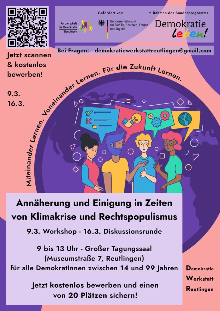 Plakat der Demokratiewerkstatt: "Miteinander lernen. Voneinander lernen. Für die Zukunft lernen.
Annäherung und Einigung in Zeiten von Klimakrise und Rechtspopulismus
9.3. Workshop - 16.3. Diskussionsrunde
9:00 - 13:00 - Saal im Haus der Jugend, Museumstraße 7 Reutlingen
Für alle DemokratInnen zwischen 14 und 99 Jahren
Gefördert vom Bundesministerium für Familie, Frauen und Jugend im Rahmen des Bundesprogramms Demokratie leben!"
